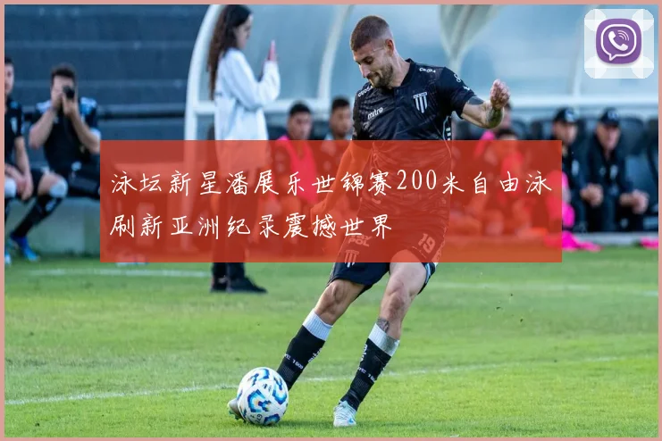 泳坛新星潘展乐世锦赛200米自由泳刷新亚洲纪录震撼世界