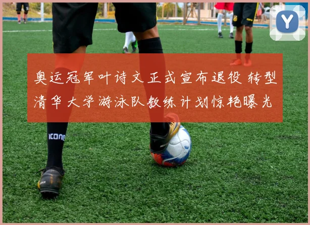 奥运冠军叶诗文正式宣布退役 转型清华大学游泳队教练计划惊艳曝光