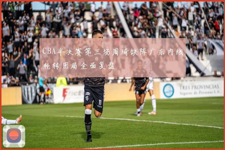 CBA半决赛第三场周琦缺阵广东内线轮转困局全面复盘