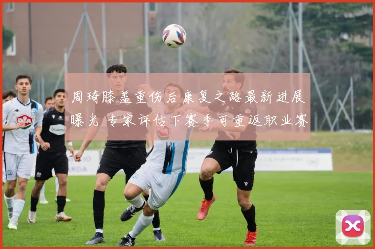周琦膝盖重伤后康复之路最新进展曝光 专家评估下赛季可重返职业赛场 球迷松一口气