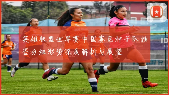 英雄联盟世界赛中国赛区种子队抽签分组形势深度解析与展望