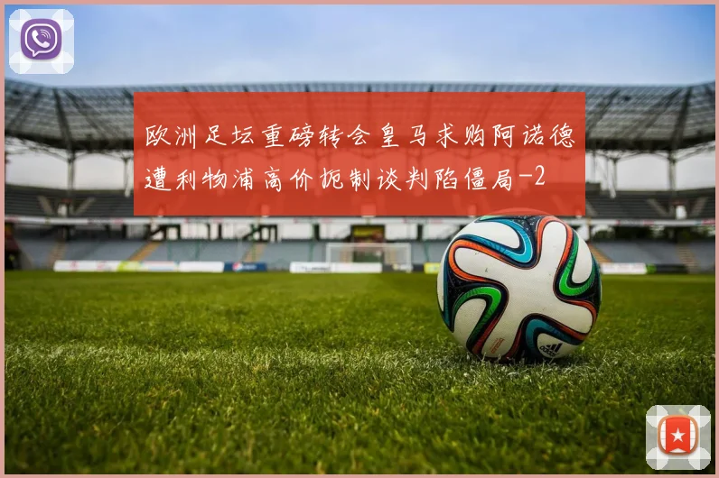 欧洲足坛重磅转会皇马求购阿诺德遭利物浦高价扼制谈判陷僵局
