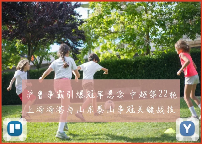 沪鲁争霸引爆冠军悬念 中超第22轮上海海港与山东泰山争冠关键战技术前瞻