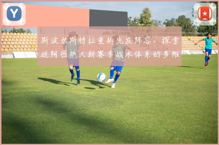 斯波尔斯特拉重构先发阵容，探索迈阿密热火新赛季战术体系的多维蜕变与突破