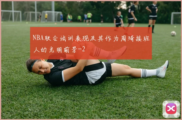NBA联合试训表现及其作为周琦接班人的光明前景