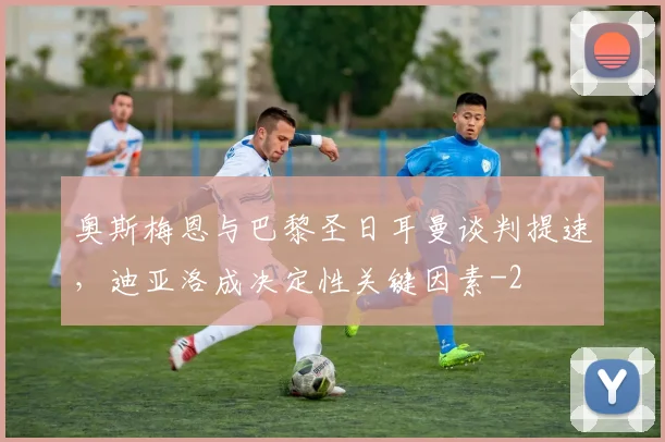 奥斯梅恩与巴黎圣日耳曼谈判提速，迪亚洛成决定性关键因素