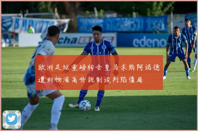 欧洲足坛重磅转会皇马求购阿诺德遭利物浦高价扼制谈判陷僵局