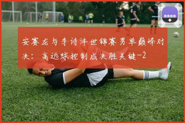 安赛龙与李诗沣世锦赛男单巅峰对决：高远球控制成决胜关键
