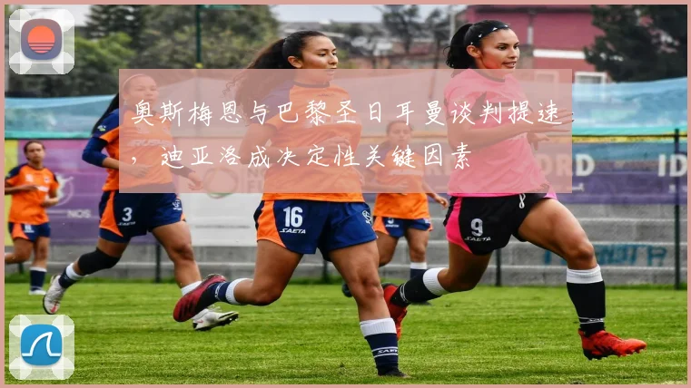 奥斯梅恩与巴黎圣日耳曼谈判提速，迪亚洛成决定性关键因素