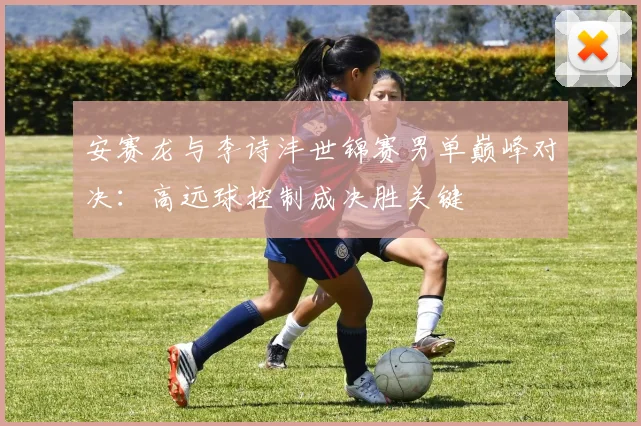 安赛龙与李诗沣世锦赛男单巅峰对决：高远球控制成决胜关键