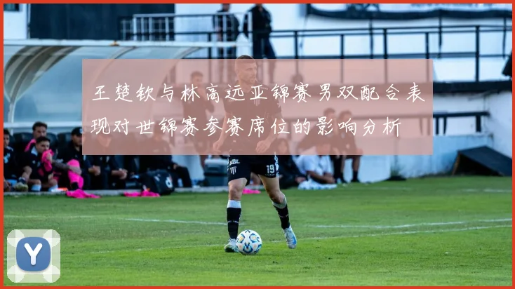王楚钦与林高远亚锦赛男双配合表现对世锦赛参赛席位的影响分析